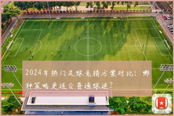 2024年热门足球竞猜方案对比：哪种策略更适合普通球迷？